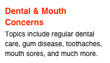 Dental & Mouth Concerns
Topics include regular dental care, gum disease, toothaches, mouth sores, and much more.