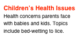 Children’s Health Issues
Health concerns parents face with babies and kids. Topics include bed-wetting to lice.