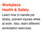 Workplace
Health & Safety
Learn how to handle job stress, prevent injuries while at work. Also, learn different workstation exercises.